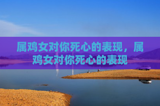 属鸡女对你死心的表现，属鸡女对你死心的表现