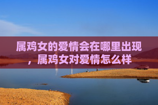 属鸡女的爱情会在哪里出现，属鸡女对爱情怎么样