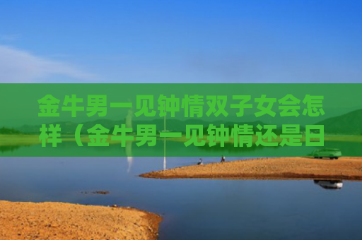 金牛男一见钟情双子女会怎样（金牛男一见钟情还是日久生情）