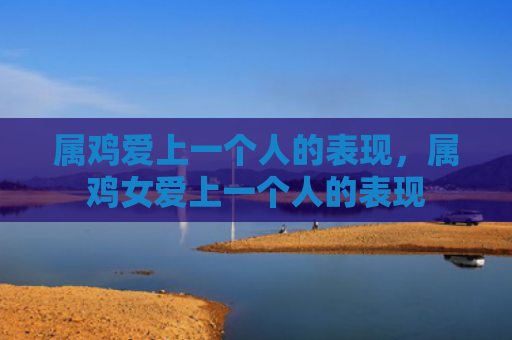 属鸡爱上一个人的表现，属鸡女爱上一个人的表现