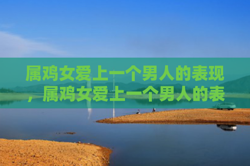 属鸡女爱上一个男人的表现，属鸡女爱上一个男人的表现