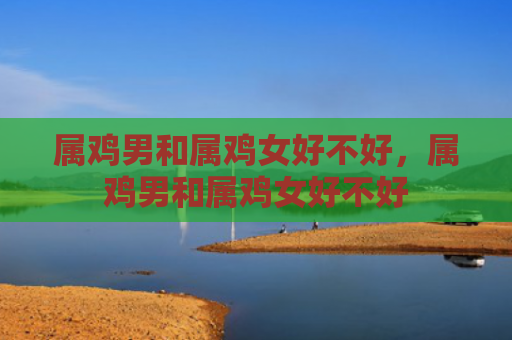 属鸡男和属鸡女好不好，属鸡男和属鸡女好不好
