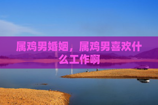 属鸡男婚姻，属鸡男喜欢什么工作啊