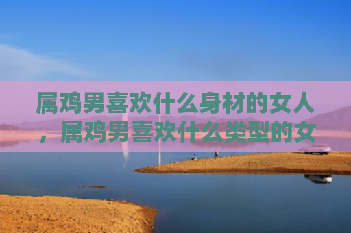 属鸡男喜欢什么身材的女人，属鸡男喜欢什么类型的女人