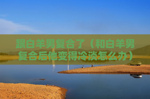 跟白羊男复合了（和白羊男复合后他变得冷淡怎么办）