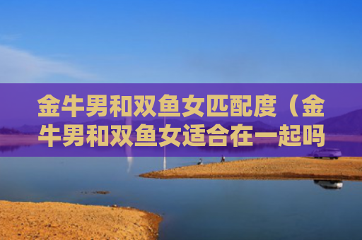 金牛男和双鱼女匹配度（金牛男和双鱼女适合在一起吗）