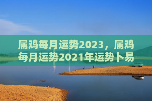 属鸡每月运势2023，属鸡每月运势2021年运势卜易
