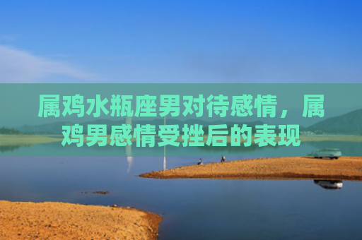 属鸡水瓶座男对待感情，属鸡男感情受挫后的表现