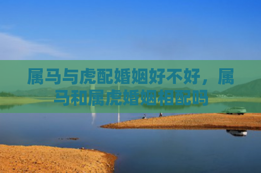 属马与虎配婚姻好不好，属马和属虎婚姻相配吗
