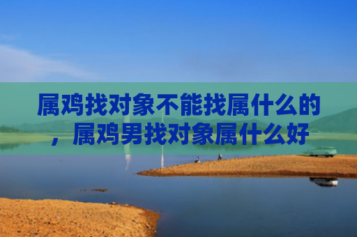 属鸡找对象不能找属什么的，属鸡男找对象属什么好