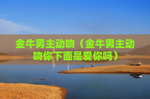 金牛男主动吻（金牛男主动吻你下面是爱你吗）
