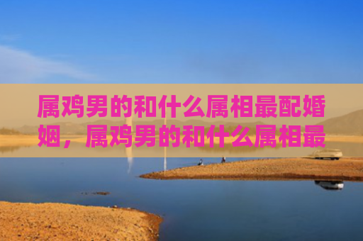 属鸡男的和什么属相最配婚姻，属鸡男的和什么属相最配,相克