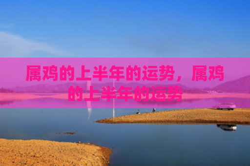 属鸡的上半年的运势，属鸡的上半年的运势