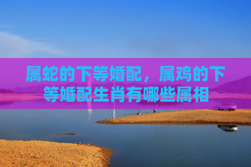属蛇的下等婚配，属鸡的下等婚配生肖有哪些属相