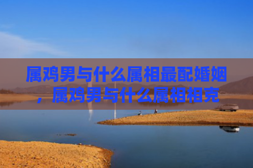 属鸡男与什么属相最配婚姻，属鸡男与什么属相相克