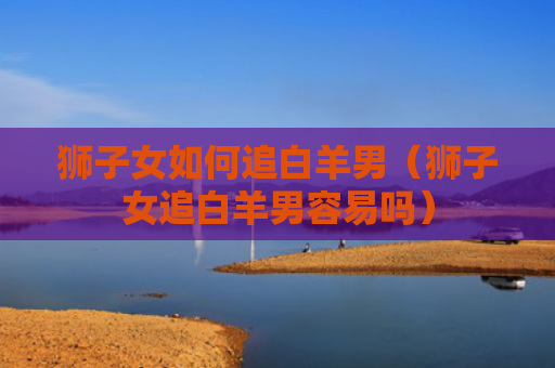 狮子女如何追白羊男（狮子女追白羊男容易吗）
