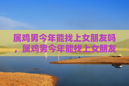 属鸡男今年能找上女朋友吗，属鸡男今年能找上女朋友吗