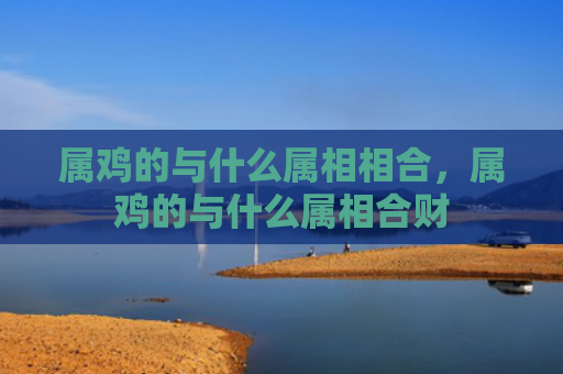 属鸡的与什么属相相合，属鸡的与什么属相合财