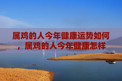属鸡的人今年健康运势如何，属鸡的人今年健康怎样