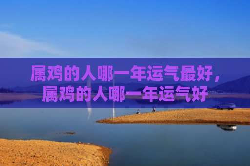 属鸡的人哪一年运气最好，属鸡的人哪一年运气好