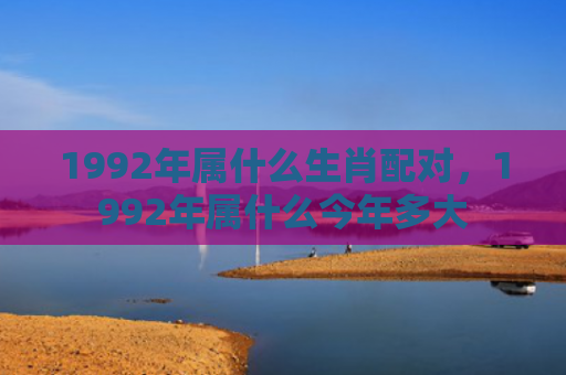 1992年属什么生肖配对，1992年属什么今年多大