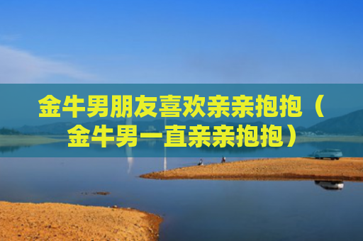 金牛男朋友喜欢亲亲抱抱（金牛男一直亲亲抱抱）