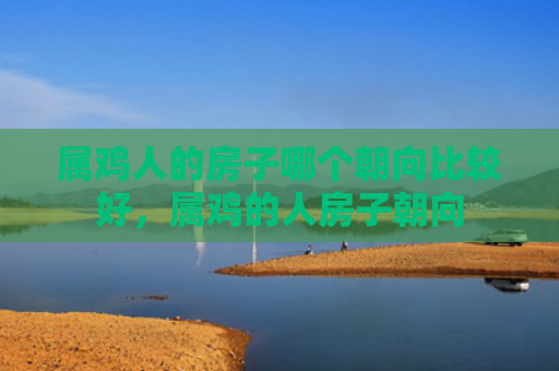 属鸡人的房子哪个朝向比较好，属鸡的人房子朝向