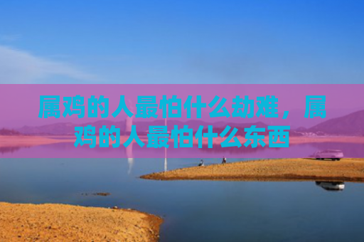 属鸡的人最怕什么劫难，属鸡的人最怕什么东西