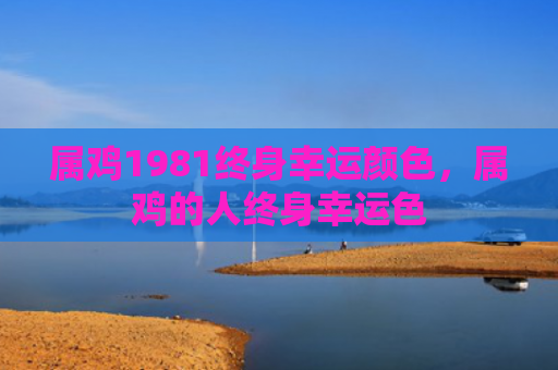 属鸡1981终身幸运颜色，属鸡的人终身幸运色