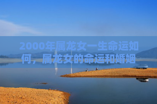 2000年属龙女一生命运如何，属龙女的命运和婚姻