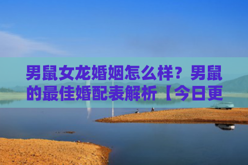 男鼠女龙婚姻怎么样？男鼠的最佳婚配表解析【今日更新2023】
