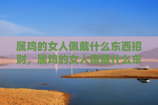 属鸡的女人佩戴什么东西招财，属鸡的女人佩戴什么东西招财