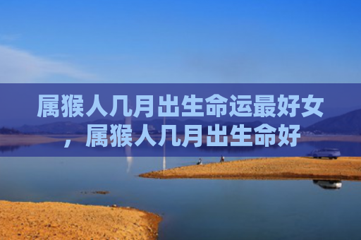 属猴人几月出生命运最好女，属猴人几月出生命好