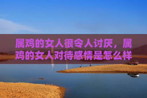属鸡的女人很令人讨厌，属鸡的女人对待感情是怎么样的