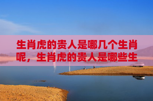 生肖虎的贵人是哪几个生肖呢，生肖虎的贵人是哪些生肖