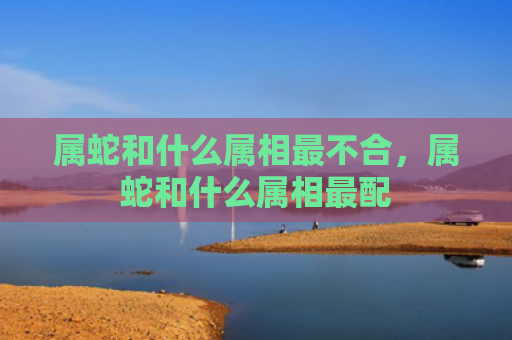 属蛇和什么属相最不合，属蛇和什么属相最配