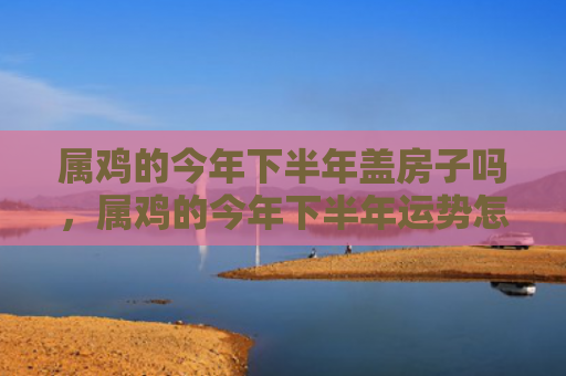 属鸡的今年下半年盖房子吗，属鸡的今年下半年运势怎么样