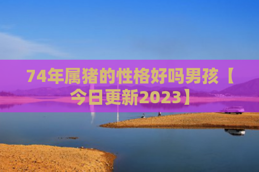 74年属猪的性格好吗男孩【今日更新2023】