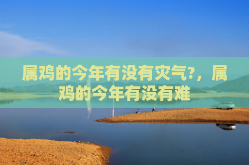 属鸡的今年有没有灾气?，属鸡的今年有没有难