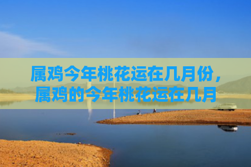 属鸡今年桃花运在几月份，属鸡的今年桃花运在几月