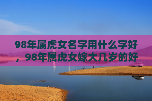 98年属虎女名字用什么字好，98年属虎女嫁大几岁的好