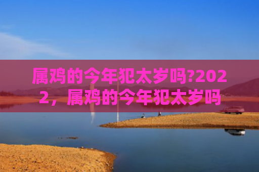 属鸡的今年犯太岁吗?2022，属鸡的今年犯太岁吗