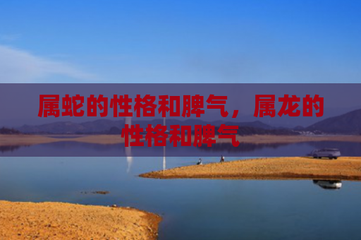 属蛇的性格和脾气，属龙的性格和脾气