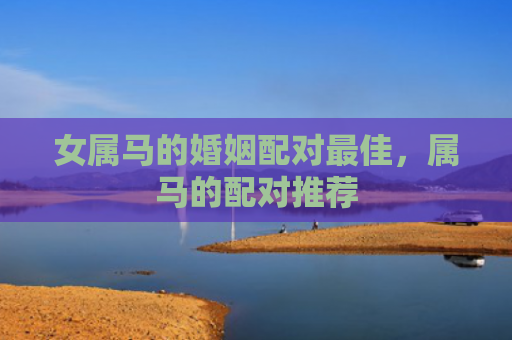 女属马的婚姻配对最佳，属马的配对推荐
