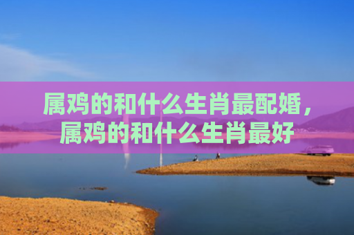 属鸡的和什么生肖最配婚，属鸡的和什么生肖最好