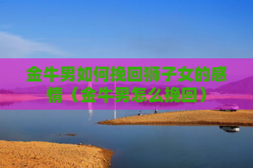 金牛男如何挽回狮子女的感情（金牛男怎么挽回）