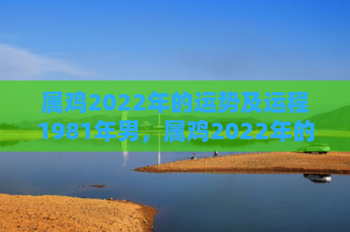 属鸡2022年的运势及运程1981年男，属鸡2022年的运势及运程