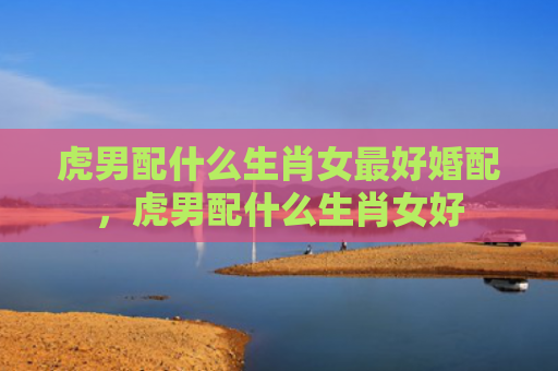 虎男配什么生肖女最好婚配，虎男配什么生肖女好