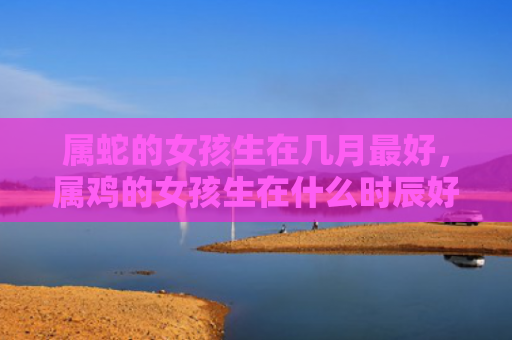 属蛇的女孩生在几月最好，属鸡的女孩生在什么时辰好