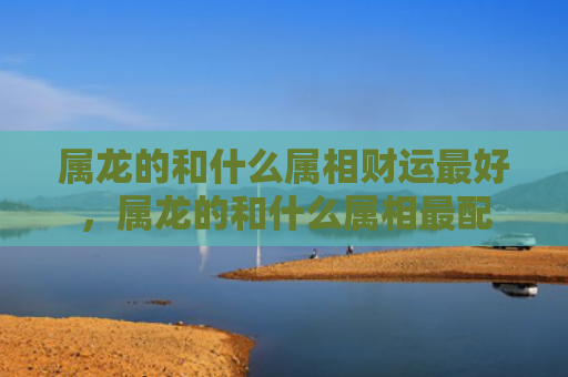 属龙的和什么属相财运最好，属龙的和什么属相最配